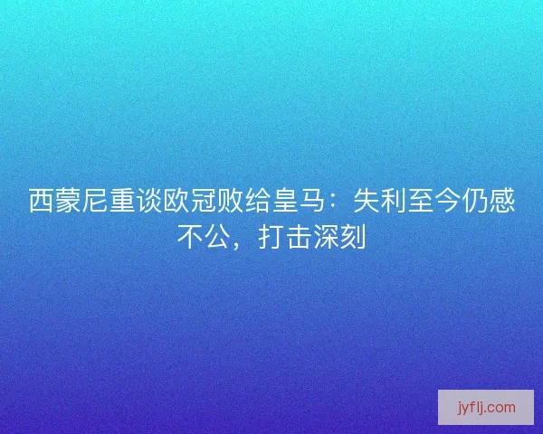 西蒙尼重谈欧冠败给皇马：失利至今仍感不公，打击深刻