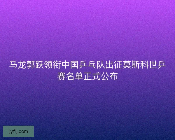 马龙郭跃领衔中国乒乓队出征莫斯科世乒赛名单正式公布