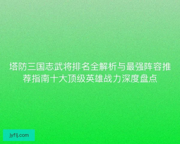 塔防三国志武将排名全解析与最强阵容推荐指南十大顶级英雄战力深度盘点