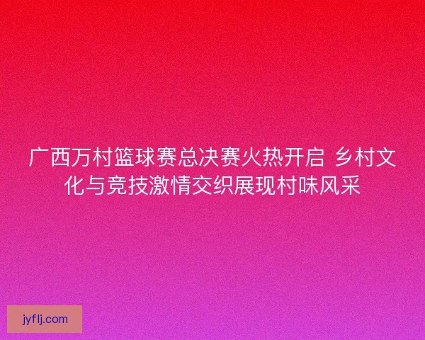 广西万村篮球赛总决赛火热开启 乡村文化与竞技激情交织展现村味风采