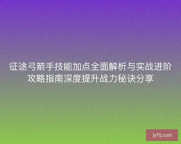 征途弓箭手技能加点全面解析与实战进阶攻略指南深度提升战力秘诀分享